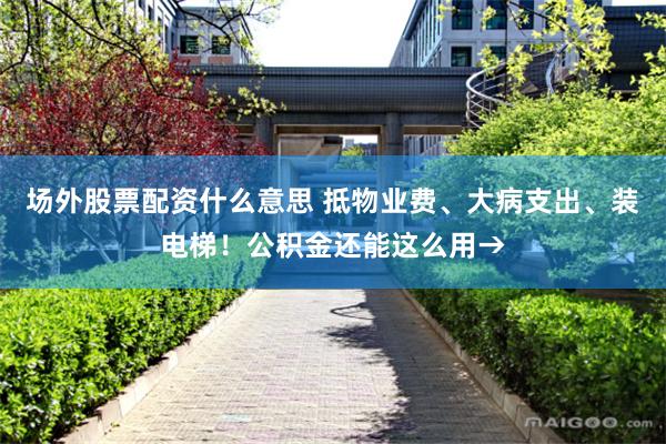 场外股票配资什么意思 抵物业费、大病支出、装电梯!公积金还能这么用→