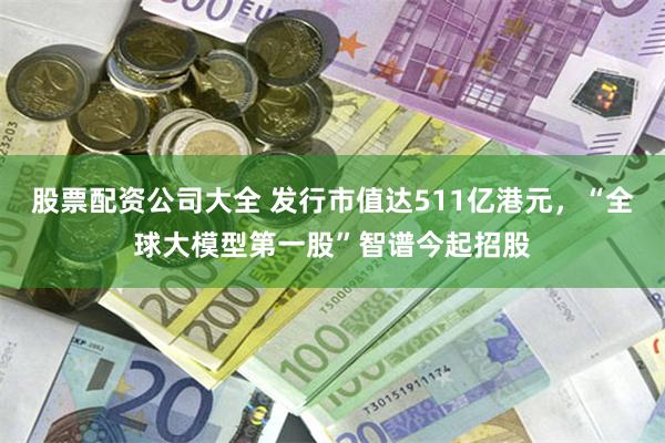 股票配资公司大全 发行市值达511亿港元，“全球大模型第一股”智谱今起招股