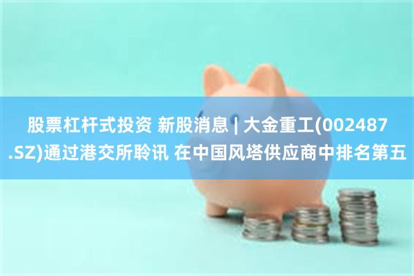 股票杠杆式投资 新股消息 | 大金重工(002487.SZ)通过港交所聆讯 在中国风塔供应商中排名第五