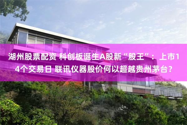 湖州股票配资 科创板诞生A股新“股王”：上市14个交易日 联讯仪器股价何以超越贵州茅台？