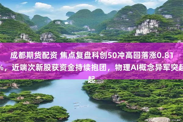 成都期货配资 焦点复盘科创50冲高回落涨0.81%，近端次新股获资金持续抱团，物理AI概念异军突起