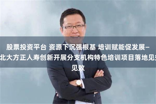 股票投资平台 资源下沉强根基 培训赋能促发展——北大方正人寿创新开展分支机构特色培训项目落地见效