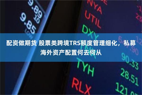 配资做期货 股票类跨境TRS额度管理细化，私募海外资产配置何去何从