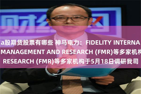 a股期货股票有哪些 神马电力：FIDELITY INTERNATIONAL、FIDELITY MANAGEMENT AND RESEARCH (FMR)等多家机构于5月18日调研我司