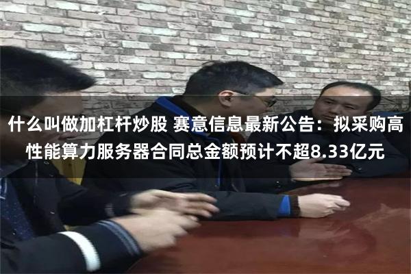什么叫做加杠杆炒股 赛意信息最新公告：拟采购高性能算力服务器合同总金额预计不超8.33亿元