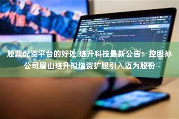 股票配资平台的好处 琏升科技最新公告：控股孙公司眉山琏升拟增资扩股引入迈为股份