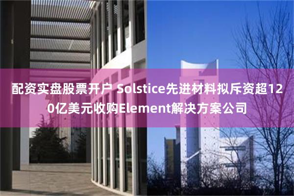 配资实盘股票开户 Solstice先进材料拟斥资超120亿美元收购Element解决方案公司