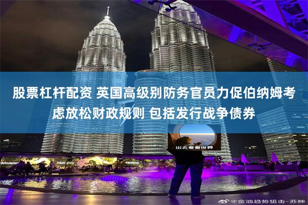 股票杠杆配资 英国高级别防务官员力促伯纳姆考虑放松财政规则 包括发行战争债券