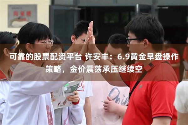 可靠的股票配资平台 许安丰：6.9黄金早盘操作策略，金价震荡承压继续空