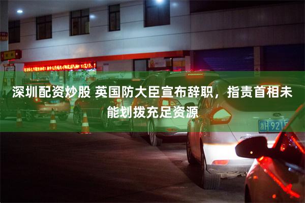 深圳配资炒股 英国防大臣宣布辞职，指责首相未能划拨充足资源