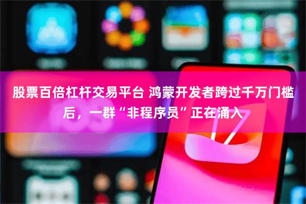 股票百倍杠杆交易平台 鸿蒙开发者跨过千万门槛后，一群“非程序员”正在涌入