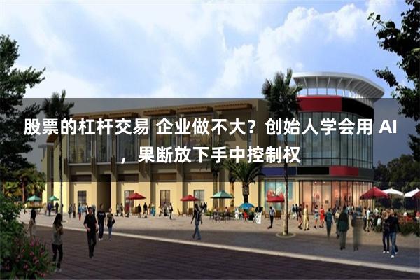 股票的杠杆交易 企业做不大？创始人学会用 AI，果断放下手中控制权