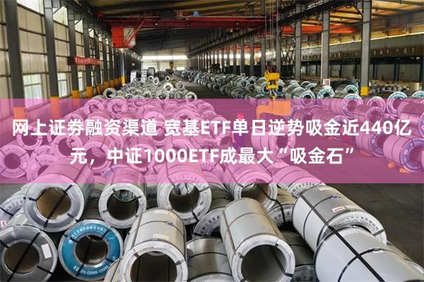 网上证劵融资渠道 宽基ETF单日逆势吸金近440亿元,中证1000ETF成最大“吸金石”