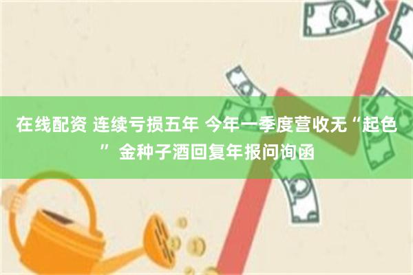 在线配资 连续亏损五年 今年一季度营收无“起色” 金种子酒回复年报问询函