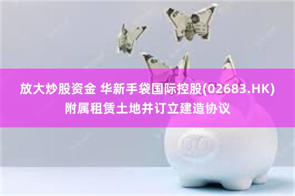 放大炒股资金 华新手袋国际控股(02683.HK)附属租赁土地并订立建造协议