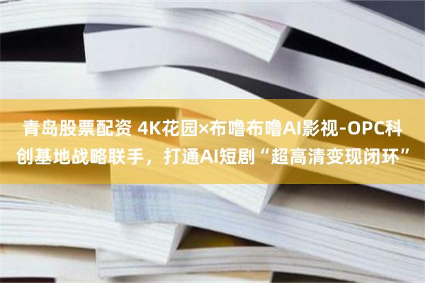 青岛股票配资 4K花园×布噜布噜AI影视-OPC科创基地战略联手,打通AI短剧“超高清变现闭环”