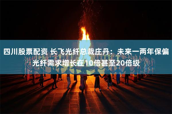 四川股票配资 长飞光纤总裁庄丹:未来一两年保偏光纤需求增长在10倍甚至20倍级