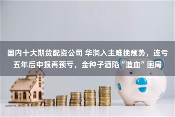 国内十大期货配资公司 华润入主难挽颓势，连亏五年后中报再预亏，金种子酒陷“造血”困局