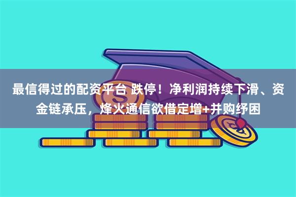 最信得过的配资平台 跌停!净利润持续下滑、资金链承压,烽火通信欲借定增+并购纾困