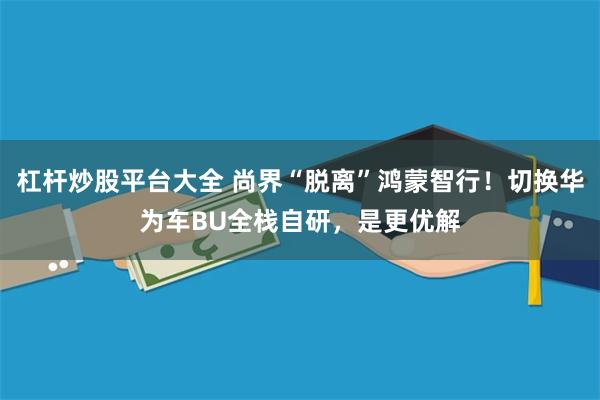 杠杆炒股平台大全 尚界“脱离”鸿蒙智行！切换华为车BU全栈自研，是更优解
