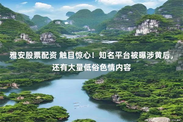 雅安股票配资 触目惊心！知名平台被曝涉黄后，还有大量低俗色情内容
