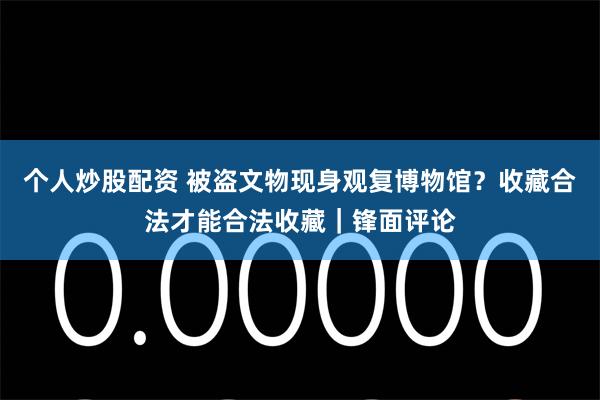 个人炒股配资 被盗文物现身观复博物馆？收藏合法才能合法收藏｜锋面评论