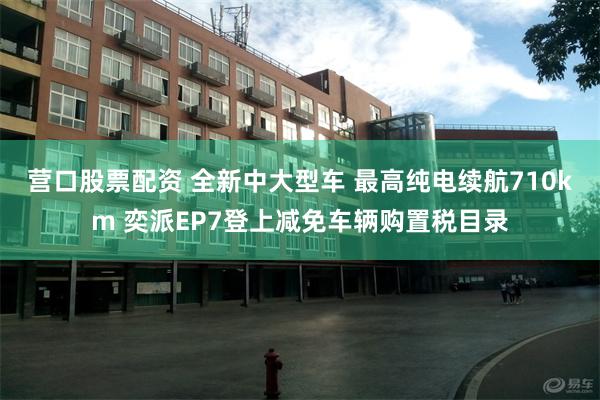 营口股票配资 全新中大型车 最高纯电续航710km 奕派EP7登上减免车辆购置税目录