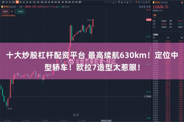 十大炒股杠杆配资平台 最高续航630km！定位中型轿车！欧拉7造型太惹眼！