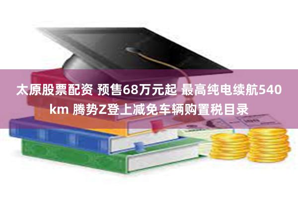 太原股票配资 预售68万元起 最高纯电续航540km 腾势Z登上减免车辆购置税目录
