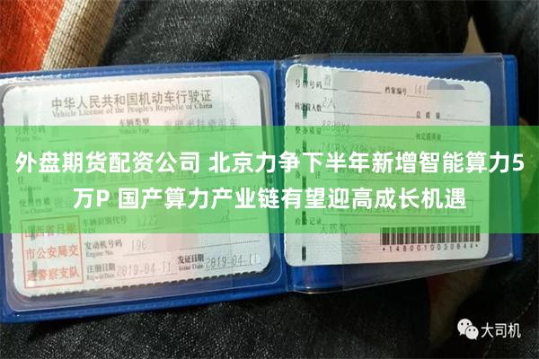 外盘期货配资公司 北京力争下半年新增智能算力5万P 国产算力产业链有望迎高成长机遇