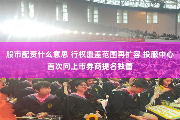 股市配资什么意思 行权覆盖范围再扩容 投服中心首次向上市券商提名独董
