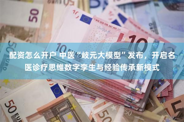 配资怎么开户 中医“岐元大模型”发布，开启名医诊疗思维数字孪生与经验传承新模式