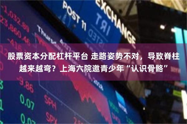 股票资本分配杠杆平台 走路姿势不对,导致脊柱越来越弯?上海六院邀青少年“认识骨骼”