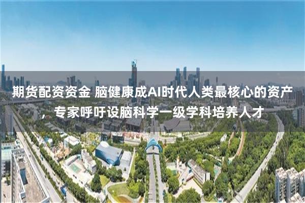 期货配资资金 脑健康成AI时代人类最核心的资产，专家呼吁设脑科学一级学科培养人才