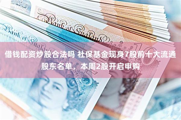 借钱配资炒股合法吗 社保基金现身7股前十大流通股东名单，本周2股开启申购