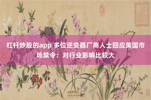 杠杆炒股的app 多位逆变器厂商人士回应美国市场禁令:对行业影响比较大