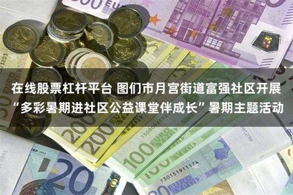 在线股票杠杆平台 图们市月宫街道富强社区开展“多彩暑期进社区公益课堂伴成长”暑期主题活动