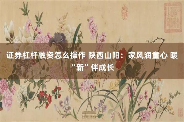 证券杠杆融资怎么操作 陕西山阳：家风润童心 暖“新”伴成长