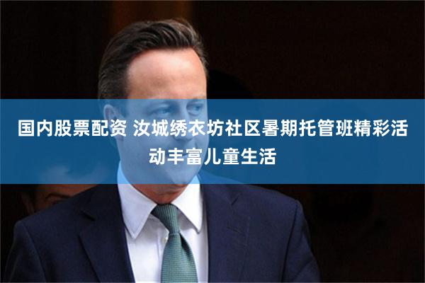 国内股票配资 汝城绣衣坊社区暑期托管班精彩活动丰富儿童生活