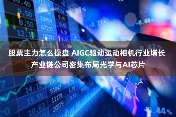 股票主力怎么操盘 AIGC驱动运动相机行业增长 产业链公司密集布局光学与AI芯片