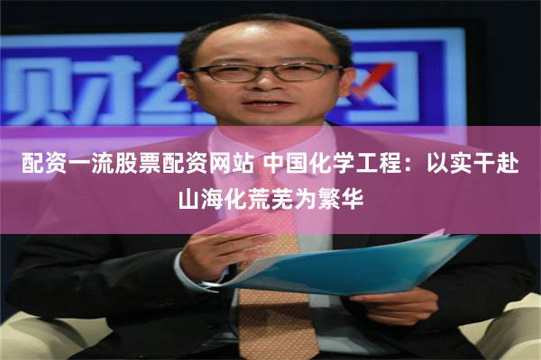 配资一流股票配资网站 中国化学工程：以实干赴山海化荒芜为繁华