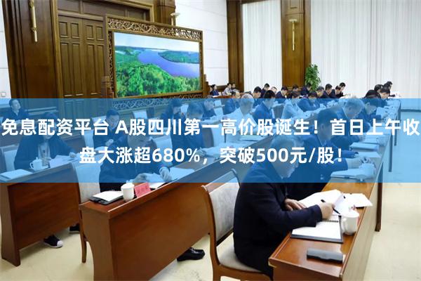 免息配资平台 A股四川第一高价股诞生！首日上午收盘大涨超680%，突破500元/股！