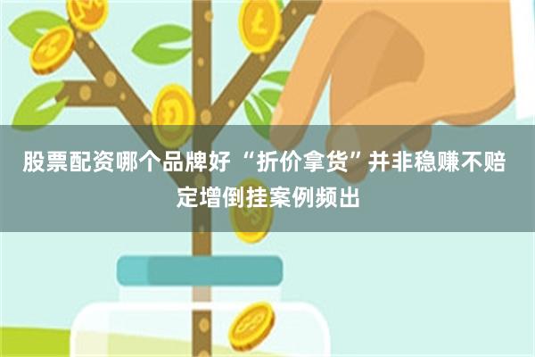 股票配资哪个品牌好 “折价拿货”并非稳赚不赔 定增倒挂案例频出