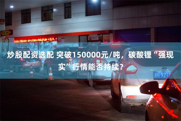 炒股配资选配 突破150000元/吨，碳酸锂“强现实”行情能否持续？