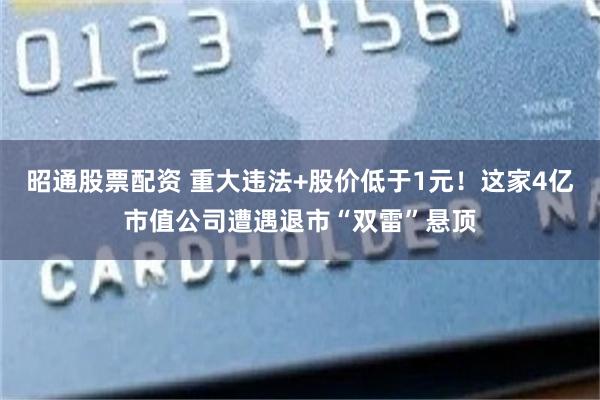 昭通股票配资 重大违法+股价低于1元！这家4亿市值公司遭遇退市“双雷”悬顶