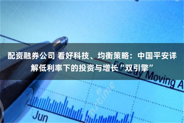 配资融券公司 看好科技、均衡策略：中国平安详解低利率下的投资与增长“双引擎”