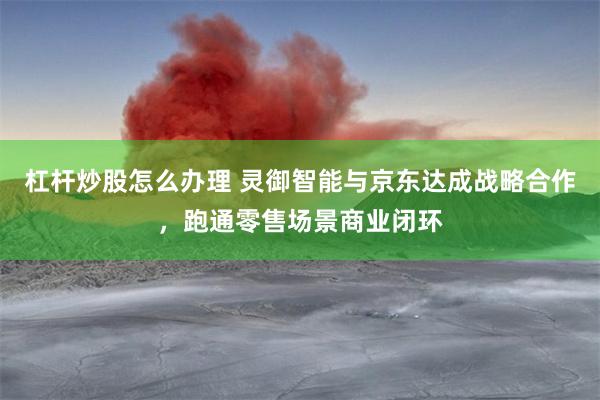 杠杆炒股怎么办理 灵御智能与京东达成战略合作，跑通零售场景商业闭环
