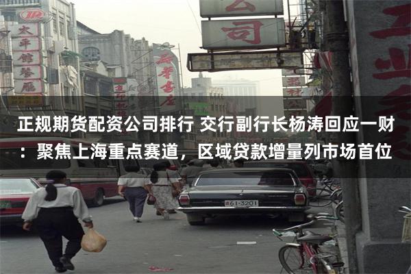 正规期货配资公司排行 交行副行长杨涛回应一财：聚焦上海重点赛道，区域贷款增量列市场首位
