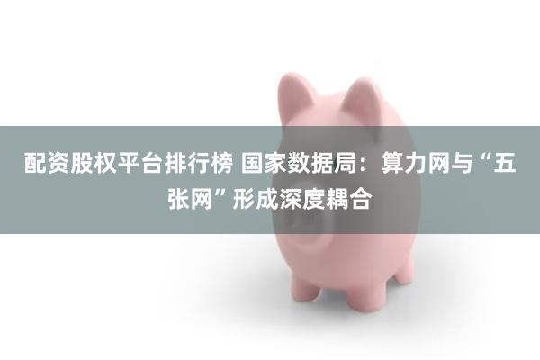配资股权平台排行榜 国家数据局：算力网与“五张网”形成深度耦合