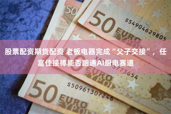 股票配资期货配资 老板电器完成“父子交接”，任富佳接棒能否跑通AI厨电赛道